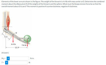 Elements of the lower arm are shown in the figure. The weight of the forearm is 4.4 lb with mass center at G. Determine the combined
moment about the elbow pivot O of the weights of the forearm and the sphere. What must the biceps tension force be so that the
overall moment about O is zero? The moment is positive if counterclockwise, negative if clockwise.
0.
2"
56°
5.1"
Mo=
T=
Answers:
i
i
4.4 lb
G
12.3"
7.6 lb
lb
lb-in.