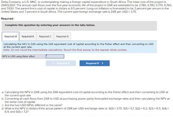 Delta Company, a U.S. MNC, is contemplating making a foreign capital expenditure in South Africa. The initial cost of the project is
ZAR12,600. The annual cash flows over the five-year economic life of the project in ZAR are estimated to be 3,780, 4,780, 5,770, 6,760,
and 7,650. The parent firm's cost of capital in dollars is 9.5 percent. Long-run inflation is forecasted to be 3 percent per annum in the
United States and 7 percent in South Africa. The current spot foreign exchange rate is ZAR per USD = 3.75.
Required:
Complete this question by entering your answers in the tabs below.
Required A Required B
Required C Required D
Calculating the NPV in ZAR using the ZAR equivalent cost of capital according to the Fisher effect and then converting to USD
at the current spot rate.
Note: Do not round the intermediate calculations. Round the final answer to the nearest whole number.
NPV in USD using fisher effect
<Required A
Required B >
a. Calculating the NPV in ZAR using the ZAR equivalent cost of capital according to the Fisher effect and then converting to USD at
the current spot rate.
b. Converting all cash flows from ZAR to USD at purchasing power parity forecasted exchange rates and then calculating the NPV at
the dollar cost of capital.
c. Are the two USD NPVs different or the same?
d. What is the NPV in dollars if the actual pattern of ZAR per USD exchange rates is: S(0) = 3.75, S(1) = 5.7, S(2) = 6.2, S(3) = 6.5, S(4) =
6.9, and S(5) 7.2?
