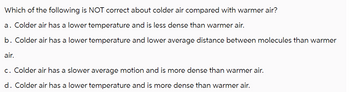 Which of the following is NOT correct about colder air compared with warmer air?
a. Colder air has a lower temperature and is less dense than warmer air.
b. Colder air has a lower temperature and lower average distance between molecules than warmer
air.
c. Colder air has a slower average motion and is more dense than warmer air.
d. Colder air has a lower temperature and is more dense than warmer air.