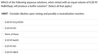 Which of the following aqueous solutions, when mixed with an equal volume of 0.20 M
NaBrO(aq), will produce a buffer solution? (Select all that apply.)
HINT: Consider dilution upon mixing and possibly a neutralization reaction .
0.20 М СН3СООН
0.10 M HCI
None of these
0.10 M NaOH
0.25 М НСI
0.20 M HBRO
