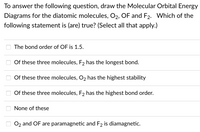 To answer the following question, draw the Molecular Orbital Energy
Diagrams for the diatomic molecules, O2, OF and F2. Which of the
following statement is (are) true? (Select all that apply.)
The bond order of OF is 1.5.
Of these three molecules, F2 has the longest bond.
Of these three molecules, O2 has the highest stability
Of these three molecules, F2 has the highest bond order.
None of these
O 02 and OF are paramagnetic and F2 is diamagnetic.
