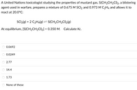 A United Nations toxicologist studying the properties of mustard gas, S(CH2CH2CI)2, a blistering
agent used in warfare, prepares a mixture of 0.675 M SCI2 and 0.973 M C2H4 and allows it to
react at 20.0°C:
SCI2(g) + 2 C2H4(g) = S(CH2CH2CI)2(g)
At equilibrium, [S(CH2CH2CI)2] = 0.350 M. Calculate Kc.
%3D
0.0692
0.0249
2.77
14.4
1.73
None of these
