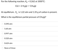 For the following reaction, K, = 0.262 at 1000°C:
C(s) + 2 H2(g) = CH4(g)
At equilibrium, Pa, is 1.22 atm and 1.35 g of carbon is present.
What is the equilibrium partial pressure of CH4(g)?
0.390 atm
5.68 atm
0.997 atm
0.320 atm
0.624 atm
None of these
