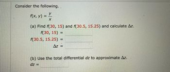 Consider the following.
y
X
f(x, y)
=
(a) Find f(30, 15) and f(30.5, 15.25) and calculate Az.
f(30, 15) =
f(30.5, 15.25) = =
Δz =
(b) Use the total differential dz to approximate Az.
dz =