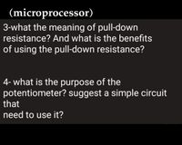 (microprocessor)
3-what the meaning of pull-down
resistance? And what is the benefits
of using the pull-down resistance?
4- what is the purpose of the
potentiometer? suggest a simple circuit
that
need to use it?
