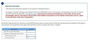 Required Information
[The following information applies to the questions displayed below.]
On August 1 of year 0, Dirksen purchased a machine for $42,500 to use in its business. On December 4 of year 0, Dirksen
sold the machine for $35,000. Use MACRS Table. (Loss amounts should be indicated by a minus sign. Do not round
percentages used for calculations. Round other Intermediate computations to the nearest whole dollar amount. Leave
no answer blank. Enter zero If applicable.)
b. Dirksen depreciated the machinery using MACRS (seven-year recovery period). What are the amount and character of the gain or
loss Dirksen will recognize on the sale of the machine is sold on January 15 of year 1 Instead?
Description
Total Gain/(Loss) Recognized
Character of Recognized Gain/(Loss):
Ordinary Gain/(Loss)
§1231 gain/(loss)
S
Amount