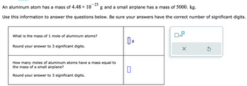 - 23
An aluminum atom has a mass of 4.48 × 10
g and a small airplane has a mass of 5000. kg.
Use this information to answer the questions below. Be sure your answers have the correct number of significant digits.
What is the mass of 1 mole of aluminum atoms?
Round your answer to 3 significant digits.
How many moles of aluminum atoms have a mass equal to
the mass of a small airplane?
Round your answer to 3 significant digits.
g
x10
X
Ś