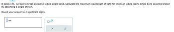 It takes 151. kJ/mol to break an iodine-iodine single bond. Calculate the maximum wavelength of light for which an iodine-iodine single bond could be broken
by absorbing a single photon.
Round your answer to 3 significant digits.
0
nm
X
Ś