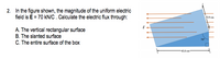 2. In the figure shown, the magnitude of the uniform electric
field is E = 70 kN/C . Calculate the electric flux through:
32.0 cm
A. The vertical rectangular surface
B. The slanted surface
C. The entire surface of the box
70
45.0 cm
