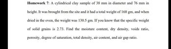 Homework 7: A cylindrical clay sample of 38 mm in diameter and 76 mm in
height. It was brought from the site and it had a total weight of 168 gm, and when
dried in the oven, the weight was 130.5 gm. If you know that the specific weight
of solid grains is 2.73. Find the moisture content, dry density, voids ratio,
porosity, degree of saturation, total density, air content, and air gap
ratio.