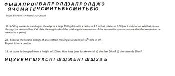 ФЫ В А ПРО В А ПРО ЛДЗАПРОЛДЖЭ
ЯЧСМИТНЧСМИТЬБНСМИТЬБЮ
SOLVE STEP BY STEP IN DIGITAL FORMAT
38.-A 50 kg woman is standing on the edge of a large 110 kg disk with a radius of 4.0 m that rotates at 0.50 (rev /s) about an axis that passes
through the center of her. Calculate the magnitude of the total angular momentum of the woman-disc system (assume that the woman can be
treated as a point).
28.- Express the kinetic energy of an electron moving at a speed of 106 m/s in ev.
Repeat it for a proton.
18.- A stone is dropped from a height of 100 m. How long does it take to fall a) the first 50 m? b) the seconds 50 m?
ИЦУКЕНГШУКЕНІ ШЩЖЕНІ ШЩ 3хь