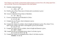 Note: Request your Teacher to demonstrate python program execution from a file, taking input from
user at run time. Write rest of the programs on the same pattern.
F. Calculate compound interest.
1 = P(1-) - P
nt
G. Find the value of force when mass of a body and its acceleration is given.
F = m * a
H. Convert a temperature from Celsius to Fahrenheit.
C = (F - 32) x
I.
Convert a temperature from Fahrenheit to Celsius.
F = C x2+ 32
J. Compute the area of circle, when its diameter is given.
5
A = n x r2
K. Compute the volume of a cylinder, when its height and diameter is given. The volume V for a
right circular cylinder with radius r and height h is given by the formula:
V = T xr2 x h
L. Compute the surface area of a cylinder, when its height and diameter is given.
A = 2nr2 +2nrh
M. Compute the area of a rectangular prism, when it's all sides is given.
A = 2 (h d + d w+ w h)
N. Compute the volume of a rectangular prism, when it's all sides are given.
Volume = h · d·w
