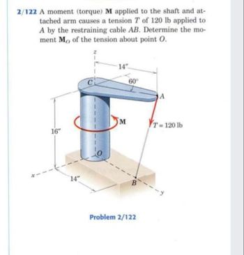 2/122 A moment (torque) M applied to the shaft and at-
tached arm causes a tension 7 of 120 lb applied to
A by the restraining cable AB. Determine the mo-
ment Mo of the tension about point O.
16"
14"
C
14"
M
60°
B
Problem 2/122
A
T= 120 lb