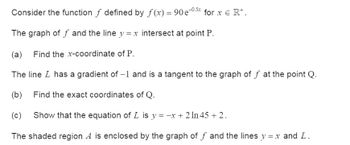 Consider the function ƒ defined by f(x) = 90e−0.5x for x Є R+.
The graph of ƒ and the line y = x intersect at point P.
(a) Find the x-coordinate of P.
The line I has a gradient of -1 and is a tangent to the graph of ƒ at the point Q.
(b) Find the exact coordinates of Q.
(c) Show that the equation of L is y = −x + 2ln 45 +2.
The shaded region A is enclosed by the graph of ƒ and the lines y = x and L.