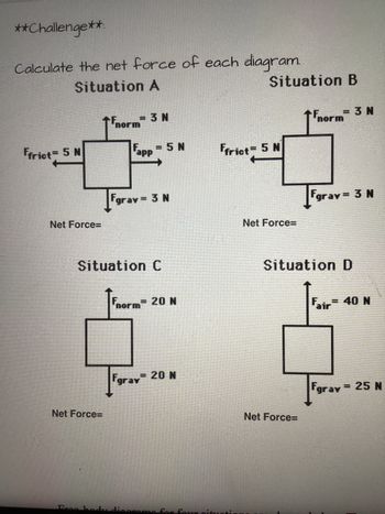 **Challenge**:
Calculate the net force of each diagram.
Situation A
Ffrict = 5 N
Net Force=
Net Force=
=3N
Eres hod
↑norm
Fapp = 5 N
Situation C
Fgray = 3 N
Fnorm 20 N
Fgray 20 N
roma
Situation B
Ffrict= 5 N
four pitunti
Net Force=
Net Force=
norm
= 3 N
Fgray = 3 N
Situation D
Fair
= 40 N
Fgrav
= 25 N