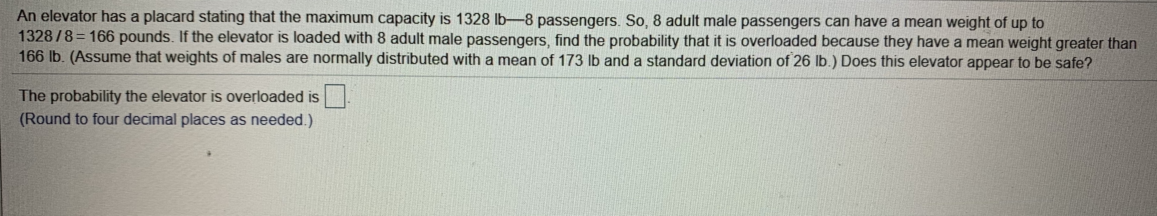 An elevator has a placard stating that the maximum capacity is 1328 Ib-8 passengers. So, 8 adult male passengers can have a mean weight of up to
1328/8 166 pounds. If the elevator is loaded with 8 adult male passengers, find the probability that it is overloaded because they have a mean weight greater than
166 lb. (Assume that weights of males are normally distributed with a mean of 173 lb and a standard deviation of 26 lb.) Does this elevator appear to be safe?
The probability the elevator is overloaded is
(Round to four decimal places as needed.)
