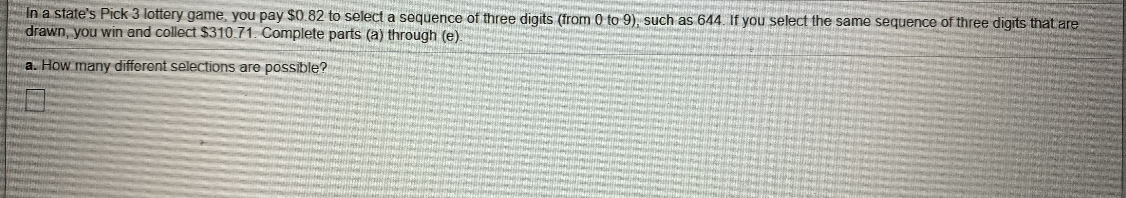 In a state's Pick 3 lottery game, you pay $0.82 to select a sequence of three digits (from 0 to 9), such as 644. If you select the same sequence of three digits that are
drawn, you win and collect $310.71. Complete parts (a) through (e).
a. How many different selections are possible?
