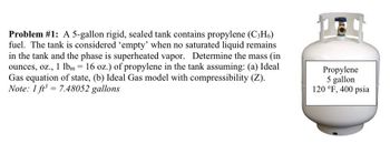 Problem #1: A 5-gallon rigid, sealed tank contains propylene (C3H6)
fuel. The tank is considered 'empty' when no saturated liquid remains
in the tank and the phase is superheated vapor. Determine the mass (in
ounces, oz., 1 lbm = 16 oz.) of propylene in the tank assuming: (a) Ideal
Gas equation of state, (b) Ideal Gas model with compressibility (Z).
Note: 1 ft³ 7.48052 gallons
=
Propylene
5 gallon
120 °F, 400 psia