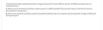 A bank that provides overdraft protection charges 12 percent for each $100 (or portion of $100) borrowed when an
overdraft occurs.
a. What amount of interest would the customer pay for a $440 overdraft? (Assume the interest is for the full amount
borrowed for a whole year.)
b. How much would be saved by using the overdraft protection loan if a customer has five overdraft charges of $45 each
during the year?