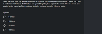 There are three taps. Tap A fills 4 containers in 2/5 hours. Tap B fills eight containers in 1/2 hours. Tap C fills
2 containers in 1/4 hours. If all the taps are opened together, then a particular tank is filled in 2 hours. Can
you tell us the capacity of that particular tank, if a container contains 5 litres of water.
Options:
O
340 litres
170 litres
300 litres
150 litres