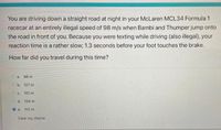 You are driving down a straight road at night in your McLaren MCL34 Formula 1
racecar at an entirely illegal speed of 98 m/s when Bambi and Thumper jump onto
the road in front of you. Because you were texting while driving (also illegal), your
reaction time is a rather slow; 1.3 seconds before your foot touches the brake.
How far did you travel during this time?
O a.
98 m
O b. 127 m
O c. 101 m
O d. 134 m
O e.
112 m
Clear my choice
