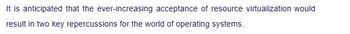 It is anticipated that the ever-increasing acceptance of resource virtualization would
result in two key repercussions for the world of operating systems.
