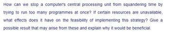 How can we stop a computer's central processing unit from squandering time by
trying to run too many programmes at once? If certain resources are unavailable,
what effects does it have on the feasibility of implementing this strategy? Give a
possible result that may arise from these and explain why it would be beneficial.