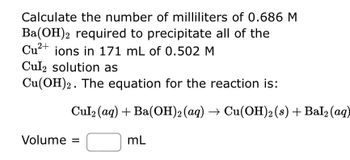 **Precipitation Reaction Calculation**

Calculate the number of milliliters of 0.686 M Ba(OH)₂ required to precipitate all of the Cu²⁺ ions in 171 mL of 0.502 M CuI₂ solution as Cu(OH)₂. 

The equation for the reaction is:

\[ \text{CuI}_2(aq) + \text{Ba(OH)}_2(aq) \rightarrow \text{Cu(OH)}_2(s) + \text{BaI}_2(aq) \]

**Volume = [ ] mL**

In this experiment, you are tasked with determining the volume of barium hydroxide solution needed to completely precipitate copper ions from a copper(I) iodide solution, converting them into copper(II) hydroxide, a solid. Use the balanced chemical equation to understand the stoichiometry of the reaction, ensuring proper calculation of milliliters needed.