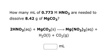 **Problem Statement:**

Calculate the volume (in mL) of a 0.773 M HNO₃ solution required to completely dissolve 8.42 g of MgCO₃.

**Chemical Reaction:**

\[ 2\text{HNO}_3(aq) + \text{MgCO}_3(s) \rightarrow \text{Mg(NO}_3\text{)}_2(aq) + \text{H}_2\text{O}(l) + \text{CO}_2(g) \]

**Solution Blank:**

\[ \boxed{\phantom{0000}} \text{ mL} \]