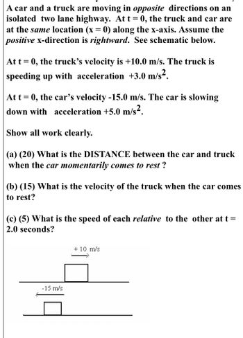 A car and a truck are moving in opposite directions on an
isolated two lane highway. At t = 0, the truck and car are
at the same location (x = 0) along the x-axis. Assume the
positive x-direction is rightward. See schematic below.
At t= 0, the truck's velocity is +10.0 m/s. The truck is
speeding up with acceleration +3.0 m/s².
At t = 0, the car's velocity -15.0 m/s. The car is slowing
down with acceleration +5.0 m/s².
Show all work clearly.
(a) (20) What is the DISTANCE between the car and truck
when the car momentarily comes to rest ?
(b) (15) What is the velocity of the truck when the car comes
to rest?
(c) (5) What is the speed of each relative to the other at t =
2.0 seconds?
-15 m/s
+ 10 m/s