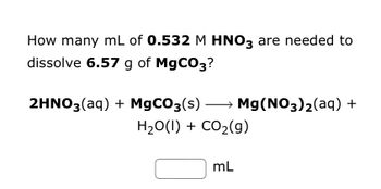 **Problem Statement:**

How many mL of **0.532 M HNO₃** are needed to dissolve **6.57 g of MgCO₃**?

**Chemical Reaction:**

\[ \text{2HNO}_3(\text{aq}) + \text{MgCO}_3(\text{s}) \rightarrow \text{Mg(NO}_3\text{)}_2(\text{aq}) + \text{H}_2\text{O(l)} + \text{CO}_2(\text{g}) \]

**Calculation Box:**

\[ \boxed{\phantom{x}} \, \text{mL} \]