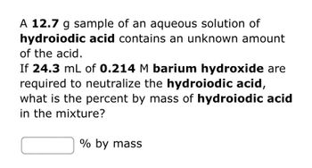 A 12.7 g sample of an aqueous solution of **hydroiodic acid** contains an unknown amount of the acid. If 24.3 mL of 0.214 M **barium hydroxide** are required to neutralize the hydroiodic acid, what is the percent by mass of **hydroiodic acid** in the mixture?

[        ] % by mass