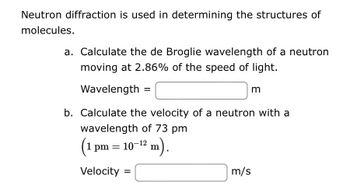 **Neutron Diffraction and Molecular Structures**

Neutron diffraction is a crucial technique used in determining the structures of molecules. To better understand this concept, let's explore the following exercises:

**a. Calculate the de Broglie wavelength of a neutron moving at 2.86% of the speed of light.**

\[ \text{Wavelength} = \_\_\_\_\_\_\_\_\_\_ \, \text{m} \]

**b. Calculate the velocity of a neutron with a wavelength of 73 pm** \((1 \, \text{pm} = 10^{-12} \, \text{m})\).

\[ \text{Velocity} = \_\_\_\_\_\_\_\_\_\_ \, \text{m/s} \]

These exercises involve applying the de Broglie wavelength formula and converting units to solve for wavelength and velocity, respectively.