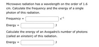 Microwave radiation has a wavelength on the order of 1.6 cm. Calculate the frequency and the energy of a single photon of this radiation.

Frequency = [_____ ] s⁻¹

Energy = [_____ ] J

Calculate the energy of an Avogadro's number of photons (called an einstein) of this radiation.

Energy = [_____ ] J