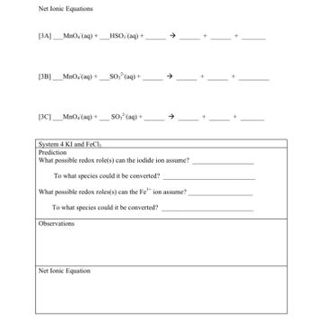 **Net Ionic Equations**

**[3A]** ___MnO₄⁻(aq) + ___HSO₃⁻(aq) + _____ → _____ + _____ + _____

**[3B]** ___MnO₄⁻(aq) + ___SO₃²⁻(aq) + _____ → _____ + _____ + _____

**[3C]** ___MnO₄⁻(aq) + ___SO₃²⁻(aq) + _____ → _____ + _____ + _____

---

**System 4 KI and FeCl₃**

**Prediction**

What possible redox role(s) can the iodide ion assume? ________________

To what species could it be converted? ________________________

What possible redox roles(s) can the Fe³⁺ ion assume? _________________

To what species could it be converted? _____________________

**Observations**

________________________________________________________________

**Net Ionic Equation**

________________________________________________________________