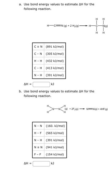 a. Use bond energy values to estimate AH for the
following reaction.
CEN
ΔΗ =
C - N
H - H
C-H
N - H
ΔΗ =
b. Use bond energy values to estimate AH for the
following reaction.
H-F
N - H
H-C=N (g) + 2 H₂(g):
NEN
(891 kJ/mol)
(305 kJ/mol)
(432 kJ/mol)
(413 kJ/mol)
(391 kJ/mol)
N - N (160. kJ/mol)
(565 kJ/mol)
(391 kJ/mol)
(941 kJ/mol)
(154 kJ/mol)
F-F
kJ
H-
kJ
H
C-
H
H
-N(g)
H
H
(g) +2F2(g) → N=N(g) + 4HF(g)
H