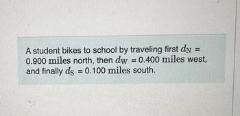 -
A student bikes to school by traveling first dn
0.900 miles north, then dw = 0.400 miles west,
and finally ds = 0.100 miles south.