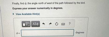 Finally, find , the angle north of west of the path followed by the bird.
Express your answer numerically in degrees.
►View Available Hint(s)
φ=
IVE ΑΣΦ
www
?
degrees