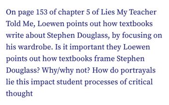 On page 153 of chapter 5 of Lies My Teacher
Told Me, Loewen points out how textbooks
write about Stephen Douglass, by focusing on
his wardrobe. Is it important they Loewen
points out how textbooks frame Stephen
Douglass? Why/why not? How do portrayals
lie this impact student processes of critical
thought