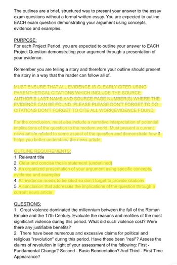 The outlines are a brief, structured way to present your answer to the essay
exam questions without a formal written essay. You are expected to outline
EACH exam question demonstrating your argument using concepts,
evidence and examples.
PURPOSE:
For each Project Period, you are expected to outline your answer to EACH
Project Question demonstrating your argument through a presentation of
your evidence.
Remember you are telling a story and therefore your outline should present
the story in a way that the reader can follow all of.
MUST ENSURE THAT ALL EVIDENCE IS CLEARLY CITED USING
PARENTHETICAL CITATIONS WHICH INCLUDE THE SOURCE
AUTHOR'S LAST NAME AND SOURCE PAGE NUMBER(S) WHERE THE
EVIDENCE CAN BE FOUND. PLEASE PLEASE DON'T FORGET TO DO
CITATIONS DON'T FORGET TO CITE ALL WORK/EVIDENCE FOUND
For the conclusion, must also include a narrative interpretation of potential
implications of the question to the modern world. Must present a current
news article related to some aspect of the question and demonstrate how it
helps you better understand the news article.
OUTLINE REQUIREMENTS:
1. Relevant title
2. Clear and concise thesis statement (underlined)
3. An organized presentation of your argument using specific concepts,
evidence and examples
4. All evidence needs to be cited so don't forget to provide citations
5. A conclusion that addresses the implications of the question through a
current news article
QUESTIONS:
1. Great violence dominated the millennium between the fall of the Roman
Empire and the 17th Century. Evaluate the reasons and realities of the most
significant violence during this period. What did such violence cost? Were
there any justifiable benefits?
2. There have been numerous and excessive claims for political and
religious "revolution" during this period. Have these been "real"? Assess the
claims of revolution in light of your assessment of the following: First -
Fundamental Change? Second - Basic Reorientation? And Third - First Time
Appearance?