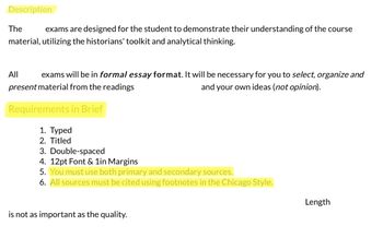 Description
The exams are designed for the student to demonstrate their understanding of the course
material, utilizing the historians' toolkit and analytical thinking.
All exams will be in formal essay format. It will be necessary for you to select, organize and
present material from the readings
and your own ideas (not opinion).
Requirements in Brief
1. Typed
2. Titled
3. Double-spaced
4. 12pt Font & 1in Margins
5. You must use both primary and secondary sources.
6. All sources must be cited using footnotes in the Chicago Style.
is not as important as the quality.
Length