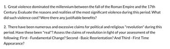 1. Great violence dominated the millennium between the fall of the Roman Empire and the 17th
Century. Evaluate the reasons and realities of the most significant violence during this period. What
did such violence cost? Were there any justifiable benefits?
2. There have been numerous and excessive claims for political and religious "revolution" during this
period. Have these been "real"? Assess the claims of revolution in light of your assessment of the
following: First - Fundamental Change? Second - Basic Reorientation? And Third - First Time
Appearance?