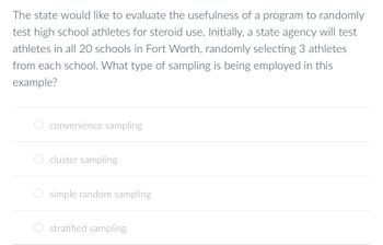 The state would like to evaluate the usefulness of a program to randomly
test high school athletes for steroid use. Initially, a state agency will test
athletes in all 20 schools in Fort Worth, randomly selecting 3 athletes
from each school. What type of sampling is being employed in this
example?
convenience sampling
cluster sampling
simple random sampling
stratified sampling