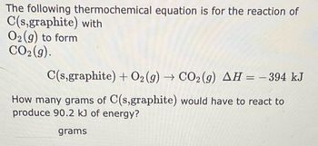 The following thermochemical equation is for the reaction of \( \text{C(s, graphite)} \) with \( \text{O}_2(g) \) to form \( \text{CO}_2(g) \).

\[
\text{C(s, graphite)} + \text{O}_2(g) \rightarrow \text{CO}_2(g) \quad \Delta H = -394 \, \text{kJ}
\]

How many grams of \( \text{C(s, graphite)} \) would have to react to produce 90.2 kJ of energy?

\[
\text{grams}
\]