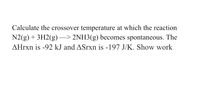 Calculate the crossover temperature at which the reaction
N2(g) + 3H2(g) –> 2NH3(g) becomes spontaneous. The
AHrxn is -92 kJ and ASrxn is -197 J/K. Show work
