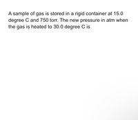 A sample of gas is stored in a rigid container at 15.0
degree C and 750 torr. The new pressure in atm when
the gas is heated to 30.0 degree C is