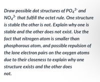 Draw possible dot structures of PO4³- and
NO4³- that fulfill the octet rule. One structure
is stable the other is not. Explain why one is
stable and the other does not exist. Use the
fact that nitrogen atom is smaller than
phosphorous atom, and possible repulsion of
the lone electron pairs on the oxygen atoms
due to their closeness to explain why one
structure exists and the other does
not.