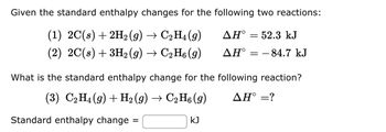 **Enthalpy Change in Chemical Reactions**

**Given the standard enthalpy changes for the following two reactions:**

1. \(2\text{C}(s) + 2\text{H}_2(g) \rightarrow \text{C}_2\text{H}_4(g)\) &nbsp;&nbsp;&nbsp; \(\Delta H^\circ = 52.3\, \text{kJ}\)

2. \(2\text{C}(s) + 3\text{H}_2(g) \rightarrow \text{C}_2\text{H}_6(g)\) &nbsp;&nbsp;&nbsp; \(\Delta H^\circ = -84.7\, \text{kJ}\)

**What is the standard enthalpy change for the following reaction?**

3. \(\text{C}_2\text{H}_4(g) + \text{H}_2(g) \rightarrow \text{C}_2\text{H}_6(g)\) &nbsp;&nbsp;&nbsp; \(\Delta H^\circ =?\)

**Standard enthalpy change = \_\_\_ kJ**