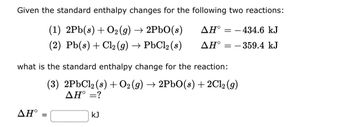 **Understanding Standard Enthalpy Changes**

Given the standard enthalpy changes for the following two reactions:

1. \( \text{2Pb}(s) + \text{O}_2(g) \rightarrow \text{2PbO}(s) \) 
   \[ \Delta H^\circ = -434.6 \, \text{kJ} \]

2. \( \text{Pb}(s) + \text{Cl}_2(g) \rightarrow \text{PbCl}_2(s) \) 
   \[ \Delta H^\circ = -359.4 \, \text{kJ} \]

---

**Goal:**

Determine the standard enthalpy change for the following reaction:

3. \( \text{2PbCl}_2(s) + \text{O}_2(g) \rightarrow \text{2PbO}(s) + \text{2Cl}_2(g) \)

\[ \Delta H^\circ = \, \text{?} \]

Fill in the box with the calculated standard enthalpy change:

\[ \Delta H^\circ = \boxed{\,\,} \, \text{kJ} \] 

---

**Explanation for Educators:**

This problem involves calculating the standard enthalpy change for a reaction using known values from related reactions. It applies principles from Hess’s Law, which states that if a reaction is the sum of two or more other reactions, the total enthalpy change is the sum of the enthalpy changes for the individual reactions. Students are tasked with rearranging and manipulating given reactions to derive the enthalpy change of the target reaction, highlighting skills in thermochemistry and stoichiometry.