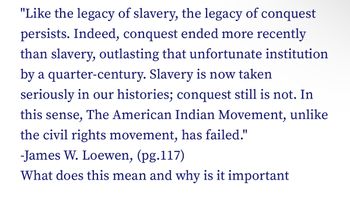 "Like the legacy of slavery, the legacy of conquest
persists. Indeed, conquest ended more recently
than slavery, outlasting that unfortunate institution
by a quarter-century. Slavery is now taken
seriously in our histories; conquest still is not. In
this sense, The American Indian Movement, unlike
the civil rights movement, has failed."
-James W. Loewen, (pg.117)
What does this mean and why is it important